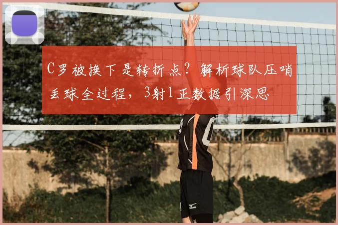 C罗被换下是转折点？解析球队压哨丢球全过程，3射1正数据引深思