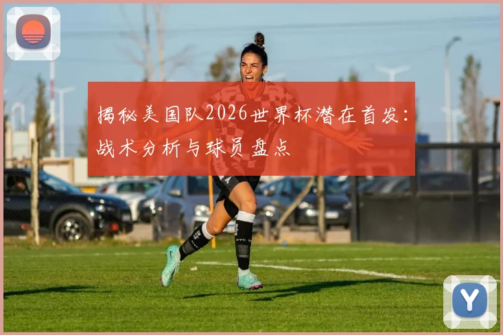 揭秘美国队2026世界杯潜在首发：战术分析与球员盘点