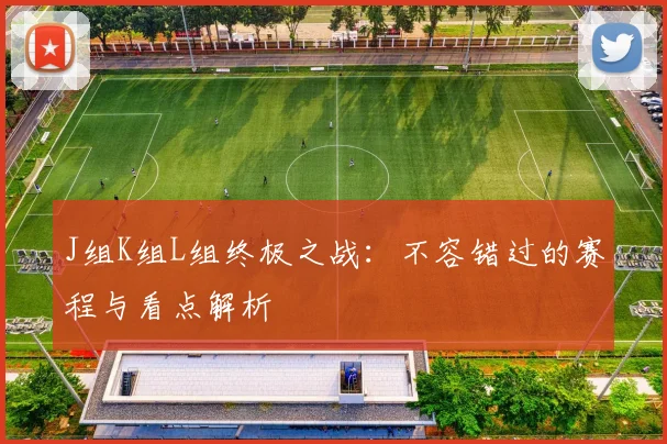 J组K组L组终极之战：不容错过的赛程与看点解析