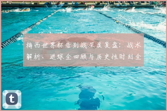 梅西世界杯告别战深度复盘：战术解析、进球全回顾与历史性时刻全解析