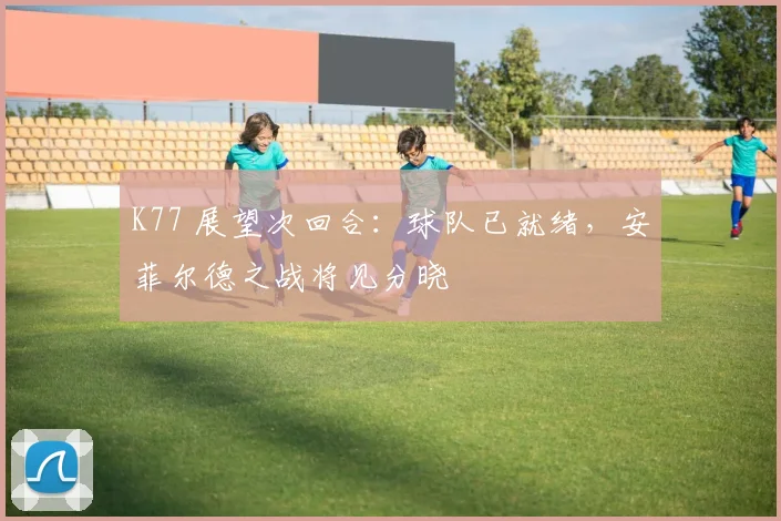 K77 展望次回合：球队已就绪，安菲尔德之战将见分晓