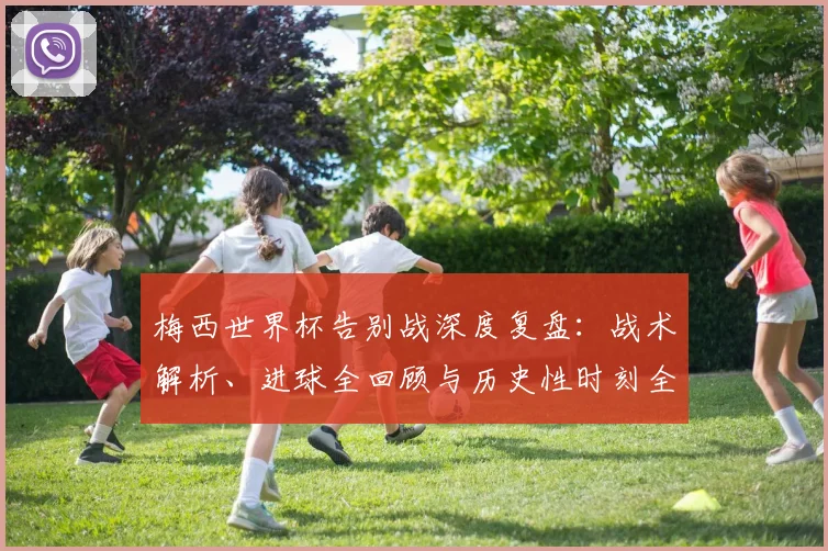 梅西世界杯告别战深度复盘：战术解析、进球全回顾与历史性时刻全解析