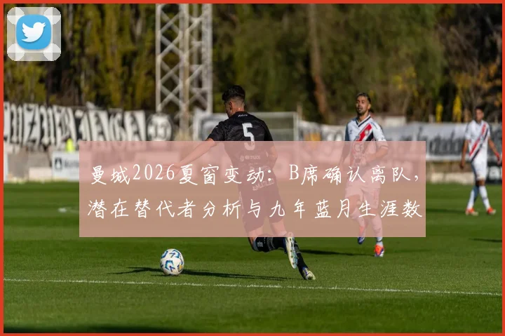 曼城2026夏窗变动：B席确认离队，潜在替代者分析与九年蓝月生涯数据全回顾